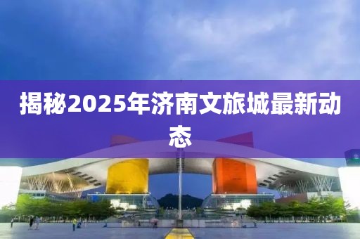 揭秘2025年济南文旅城最新动态