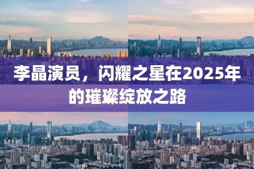李晶演员，闪耀之星在2025年的璀璨绽放之路