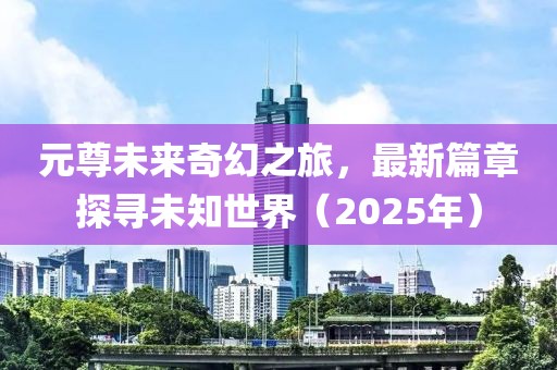 元尊未来奇幻之旅，最新篇章探寻未知世界（2025年）
