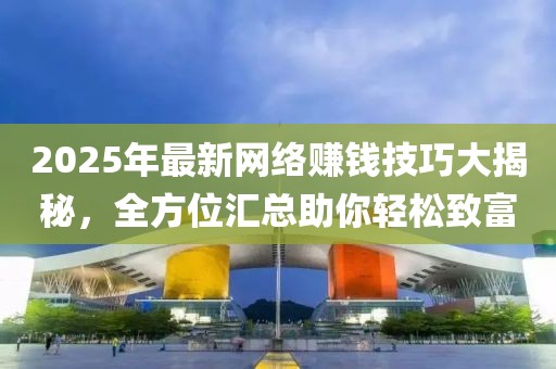 2025年最新网络赚钱技巧大揭秘，全方位汇总助你轻松致富