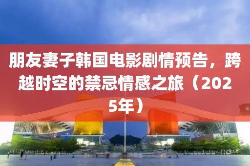 朋友妻子韩国电影剧情预告，跨越时空的禁忌情感之旅（2025年）