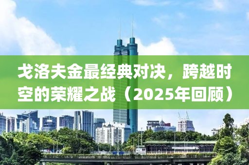 戈洛夫金最经典对决，跨越时空的荣耀之战（2025年回顾）