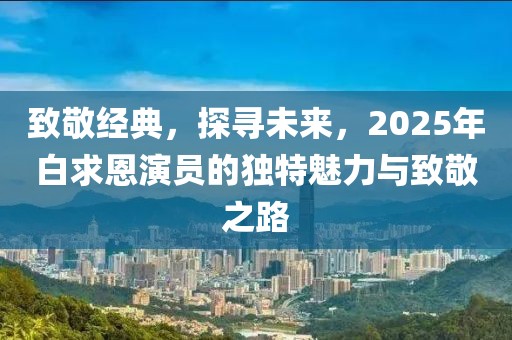 致敬经典，探寻未来，2025年白求恩演员的独特魅力与致敬之路