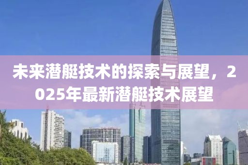 未来潜艇技术的探索与展望，2025年最新潜艇技术展望