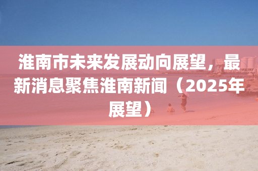 淮南市未来发展动向展望，最新消息聚焦淮南新闻（2025年展望）
