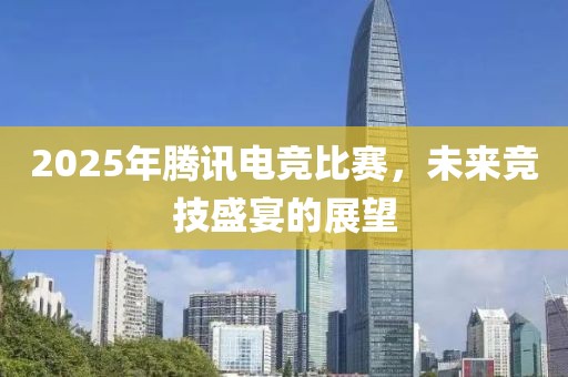 2025年腾讯电竞比赛，未来竞技盛宴的展望