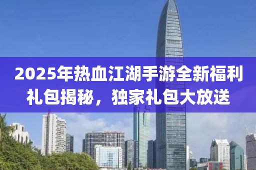 2025年热血江湖手游全新福利礼包揭秘，独家礼包大放送