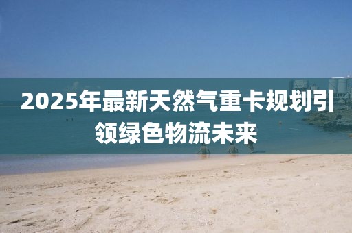 2025年最新天然气重卡规划引领绿色物流未来