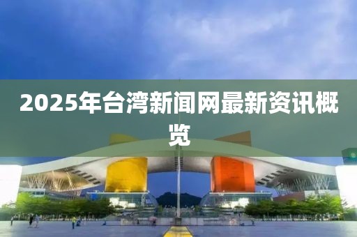 2025年台湾新闻网最新资讯概览