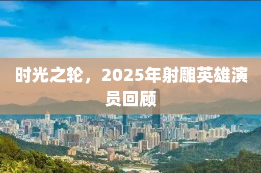 时光之轮，2025年射雕英雄演员回顾