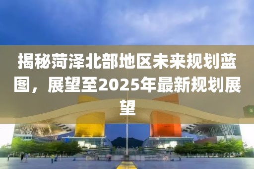 揭秘菏泽北部地区未来规划蓝图，展望至2025年最新规划展望