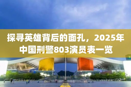 探寻英雄背后的面孔，2025年中国刑警803演员表一览