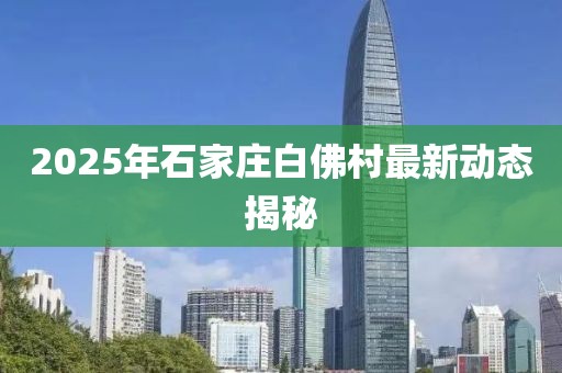 2025年石家庄白佛村最新动态揭秘