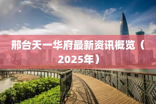 邢台天一华府最新资讯概览（2025年）