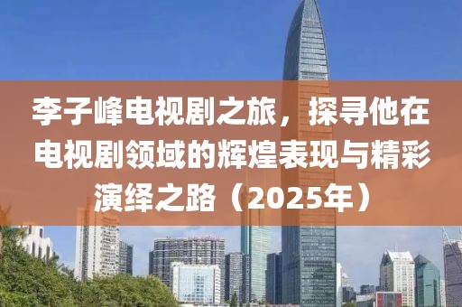 李子峰电视剧之旅，探寻他在电视剧领域的辉煌表现与精彩演绎之路（2025年）