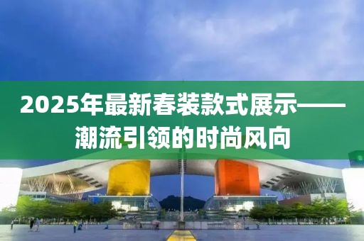 2025年最新春装款式展示——潮流引领的时尚风向