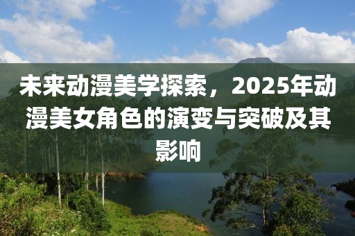 未来动漫美学探索，2025年动漫美女角色的演变与突破及其影响