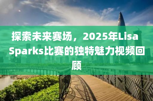 探索未来赛场，2025年Lisa Sparks比赛的独特魅力视频回顾