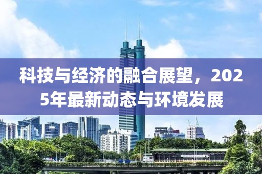 科技与经济的融合展望，2025年最新动态与环境发展