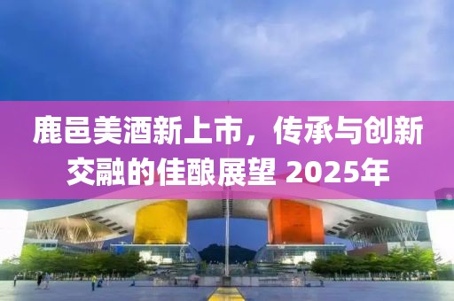 鹿邑美酒新上市，传承与创新交融的佳酿展望 2025年