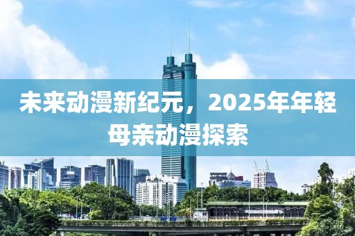 未来动漫新纪元，2025年年轻母亲动漫探索