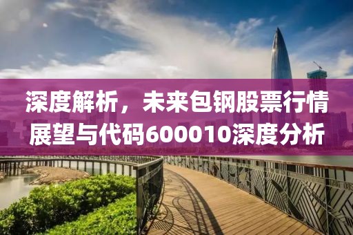 深度解析，未来包钢股票行情展望与代码600010深度分析