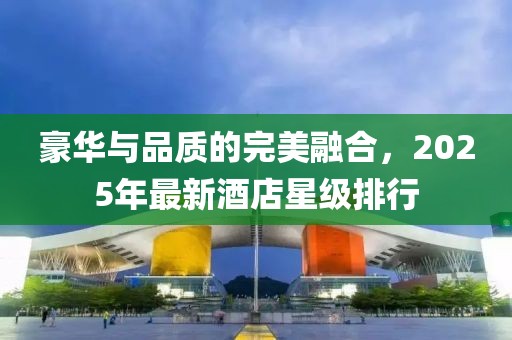 豪华与品质的完美融合，2025年最新酒店星级排行