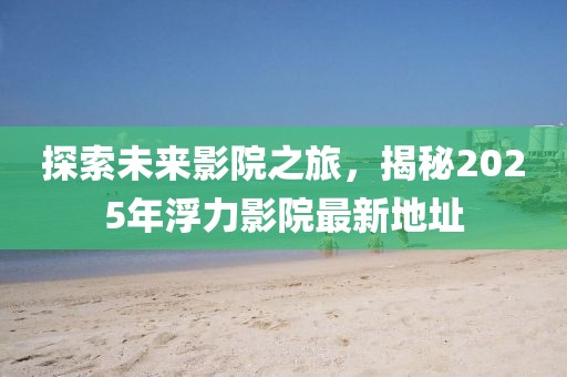 探索未来影院之旅，揭秘2025年浮力影院最新地址