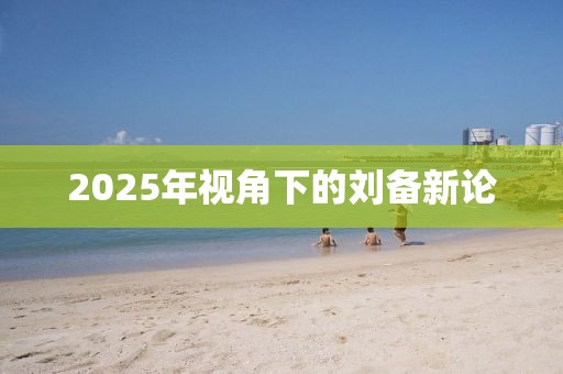 2025年视角下的刘备新论