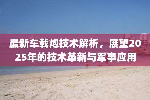 最新车载炮技术解析，展望2025年的技术革新与军事应用