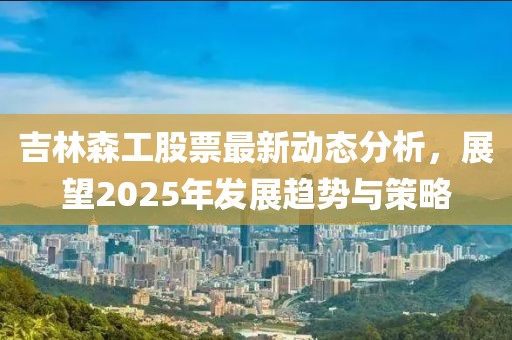 吉林森工股票最新动态分析，展望2025年发展趋势与策略