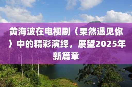 黄海波在电视剧〈果然遇见你〉中的精彩演绎，展望2025年新篇章