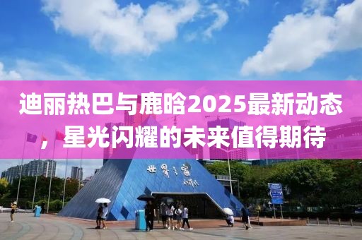 迪丽热巴与鹿晗2025最新动态，星光闪耀的未来值得期待