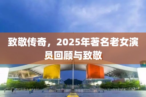 致敬传奇，2025年著名老女演员回顾与致敬