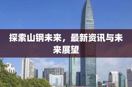 探索山钢未来，最新资讯与未来展望