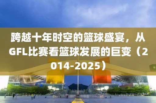 跨越十年时空的篮球盛宴，从GFL比赛看篮球发展的巨变（2014-2025）