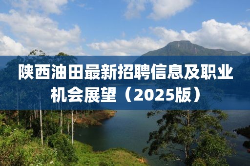 陕西油田最新招聘信息及职业机会展望（2025版）