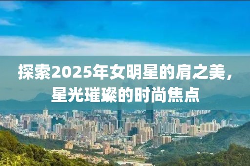 探索2025年女明星的肩之美，星光璀璨的时尚焦点