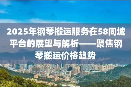 2025年钢琴搬运服务在58同城平台的展望与解析——聚焦钢琴搬运价格趋势