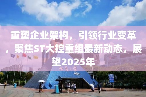 重塑企业架构，引领行业变革，聚焦ST大控重组最新动态，展望2025年