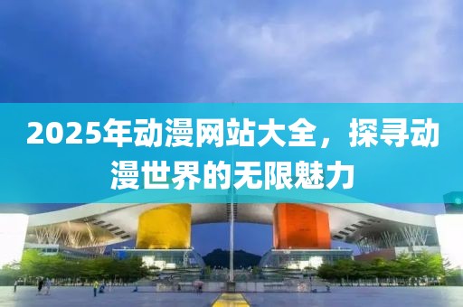 2025年动漫网站大全，探寻动漫世界的无限魅力