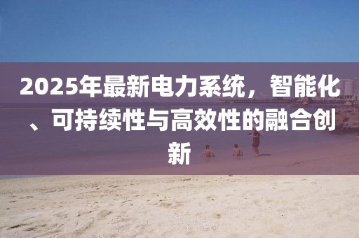 2025年最新电力系统，智能化、可持续性与高效性的融合创新