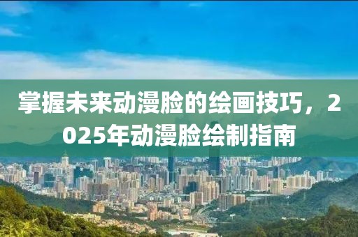 掌握未来动漫脸的绘画技巧，2025年动漫脸绘制指南