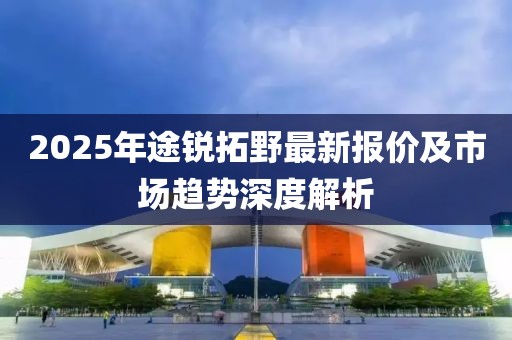 2025年途锐拓野最新报价及市场趋势深度解析