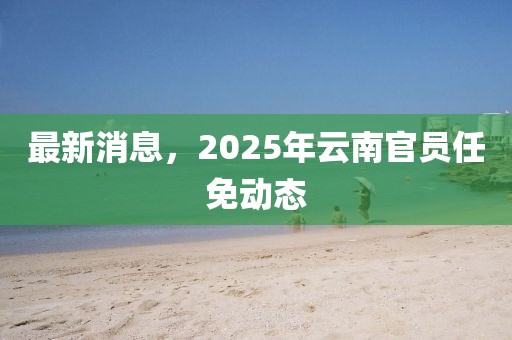 最新消息，2025年云南官员任免动态
