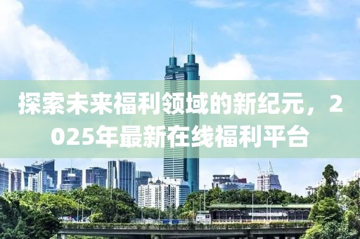 探索未来福利领域的新纪元，2025年最新在线福利平台