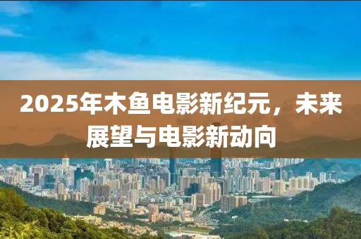 2025年木鱼电影新纪元，未来展望与电影新动向