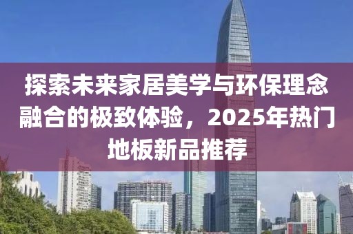 探索未来家居美学与环保理念融合的极致体验，2025年热门地板新品推荐