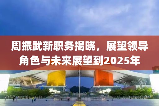 周振武新职务揭晓，展望领导角色与未来展望到2025年