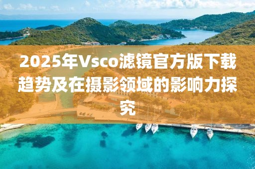 2025年Vsco滤镜官方版下载趋势及在摄影领域的影响力探究